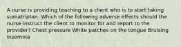 A nurse is providing teaching to a client who is to start taking sumatriptan. Which of the following adverse effects should the nurse instruct the client to monitor for and report to the provider? Chest pressure White patches on the tongue Bruising ​Insomnia