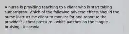 A nurse is providing teaching to a client who is start taking sumatriptan. Which of the following adverse effects should the nurse instruct the client to monitor for and report to the provider? - chest pressure - white patches on the tongue - bruising - insomnia