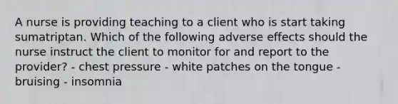 A nurse is providing teaching to a client who is start taking sumatriptan. Which of the following adverse effects should the nurse instruct the client to monitor for and report to the provider? - chest pressure - white patches on the tongue - bruising - insomnia