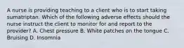 A nurse is providing teaching to a client who is to start taking sumatriptan. Which of the following adverse effects should the nurse instruct the client to monitor for and report to the provider? A. Chest pressure B. White patches on the tongue C. Bruising ​D. Insomnia