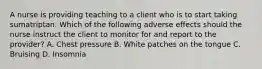 A nurse is providing teaching to a client who is to start taking sumatriptan. Which of the following adverse effects should the nurse instruct the client to monitor for and report to the provider? A. Chest pressure B. White patches on the tongue C. Bruising D. Insomnia