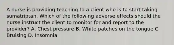 A nurse is providing teaching to a client who is to start taking sumatriptan. Which of the following adverse effects should the nurse instruct the client to monitor for and report to the provider? A. Chest pressure B. White patches on the tongue C. Bruising D. Insomnia
