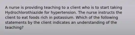 A nurse is providing teaching to a client who is to start taking Hydrochlorothiazide for hypertension. The nurse instructs the client to eat foods rich in potassium. Which of the following statements by the client indicates an understanding of the teaching?