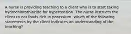 A nurse is providing teaching to a client who is to start taking hydrochlorothiazide for hypertension. The nurse instructs the client to eat foods rich in potassium. Which of the following statements by the client indicates an understanding of the teaching?