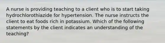 A nurse is providing teaching to a client who is to start taking hydrochlorothiazide for hypertension. The nurse instructs the client to eat foods rich in potassium. Which of the following statements by the client indicates an understanding of the teaching?