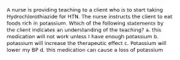 A nurse is providing teaching to a client who is to start taking Hydrochlorothiazide for HTN. The nurse instructs the client to eat foods rich in potassium. Which of the following statements by the client indicates an understanding of the teaching? a. this medication will not work unless I have enough potassium b. potassium will increase the therapeutic effect c. Potassium will lower my BP d. this medication can cause a loss of potassium