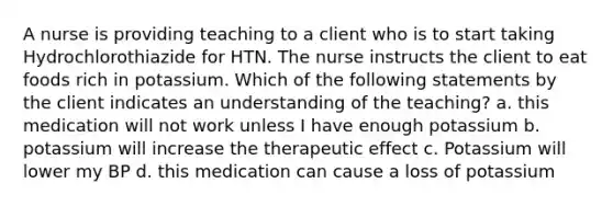 A nurse is providing teaching to a client who is to start taking Hydrochlorothiazide for HTN. The nurse instructs the client to eat foods rich in potassium. Which of the following statements by the client indicates an understanding of the teaching? a. this medication will not work unless I have enough potassium b. potassium will increase the therapeutic effect c. Potassium will lower my BP d. this medication can cause a loss of potassium