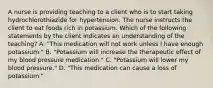 A nurse is providing teaching to a client who is to start taking hydrochlorothiazide for hypertension. The nurse instructs the client to eat foods rich in potassium. Which of the following statements by the client indicates an understanding of the teaching? A. "This medication will not work unless I have enough potassium." B. "Potassium will increase the therapeutic effect of my blood pressure medication." C. "Potassium will lower my blood pressure." D. "This medication can cause a loss of potassium."