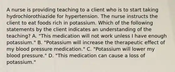 A nurse is providing teaching to a client who is to start taking hydrochlorothiazide for hypertension. The nurse instructs the client to eat foods rich in potassium. Which of the following statements by the client indicates an understanding of the teaching? A. "This medication will not work unless I have enough potassium." B. "Potassium will increase the therapeutic effect of my <a href='https://www.questionai.com/knowledge/kD0HacyPBr-blood-pressure' class='anchor-knowledge'>blood pressure</a> medication." C. "Potassium will lower my blood pressure." D. "This medication can cause a loss of potassium."