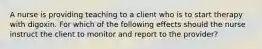 A nurse is providing teaching to a client who is to start therapy with digoxin. For which of the following effects should the nurse instruct the client to monitor and report to the provider?