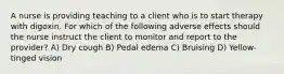 A nurse is providing teaching to a client who is to start therapy with digoxin. For which of the following adverse effects should the nurse instruct the client to monitor and report to the provider? A) Dry cough B) Pedal edema C) Bruising D) Yellow-tinged vision