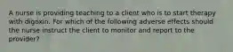 A nurse is providing teaching to a client who is to start therapy with digoxin. For which of the following adverse effects should the nurse instruct the client to monitor and report to the provider?