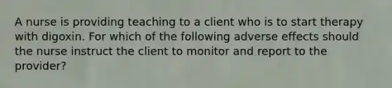 A nurse is providing teaching to a client who is to start therapy with digoxin. For which of the following adverse effects should the nurse instruct the client to monitor and report to the provider?