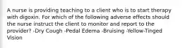 A nurse is providing teaching to a client who is to start therapy with digoxin. For which of the following adverse effects should the nurse instruct the client to monitor and report to the provider? -Dry Cough -Pedal Edema -Bruising -Yellow-Tinged Vision