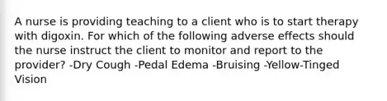 A nurse is providing teaching to a client who is to start therapy with digoxin. For which of the following adverse effects should the nurse instruct the client to monitor and report to the provider? -Dry Cough -Pedal Edema -Bruising -Yellow-Tinged Vision