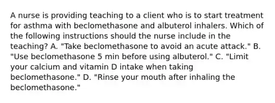 A nurse is providing teaching to a client who is to start treatment for asthma with beclomethasone and albuterol inhalers. Which of the following instructions should the nurse include in the teaching? A. "Take beclomethasone to avoid an acute attack." B. "Use beclomethasone 5 min before using albuterol." C. "Limit your calcium and vitamin D intake when taking beclomethasone." D. "Rinse your mouth after inhaling the beclomethasone."