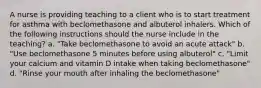 A nurse is providing teaching to a client who is to start treatment for asthma with beclomethasone and albuterol inhalers. Which of the following instructions should the nurse include in the teaching? a. "Take beclomethasone to avoid an acute attack" b. "Use beclomethasone 5 minutes before using albuterol" c. "Limit your calcium and vitamin D intake when taking beclomethasone" d. "Rinse your mouth after inhaling the beclomethasone"