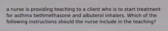 a nurse is providing teaching to a client who is to start treatment for asthma bethmethasone and albuterol inhalers. Which of the following instructions should the nurse include in the teaching?