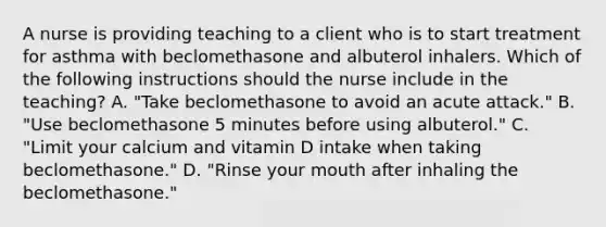 A nurse is providing teaching to a client who is to start treatment for asthma with beclomethasone and albuterol inhalers. Which of the following instructions should the nurse include in the teaching? A. "Take beclomethasone to avoid an acute attack." B. "Use beclomethasone 5 minutes before using albuterol." C. "Limit your calcium and vitamin D intake when taking beclomethasone." D. "Rinse your mouth after inhaling the beclomethasone."