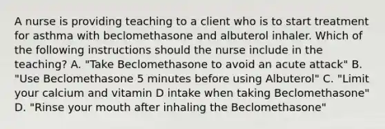 A nurse is providing teaching to a client who is to start treatment for asthma with beclomethasone and albuterol inhaler. Which of the following instructions should the nurse include in the teaching? A. "Take Beclomethasone to avoid an acute attack" B. "Use Beclomethasone 5 minutes before using Albuterol" C. "Limit your calcium and vitamin D intake when taking Beclomethasone" D. "Rinse your mouth after inhaling the Beclomethasone"