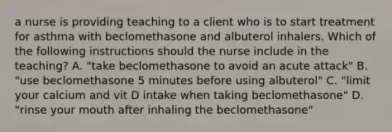 a nurse is providing teaching to a client who is to start treatment for asthma with beclomethasone and albuterol inhalers. Which of the following instructions should the nurse include in the teaching? A. "take beclomethasone to avoid an acute attack" B. "use beclomethasone 5 minutes before using albuterol" C. "limit your calcium and vit D intake when taking beclomethasone" D. "rinse your mouth after inhaling the beclomethasone"