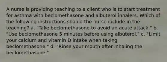 A nurse is providing teaching to a client who is to start treatment for asthma with beclomethasone and albuterol inhalers. Which of the following instructions should the nurse include in the teaching? a. "Take beclomethasone to avoid an acute attack." b. "Use beclomethasone 5 minutes before using albuterol." c. "Limit your calcium and vitamin D intake when taking beclomethasone." d. "Rinse your mouth after inhaling the beclomethasone."