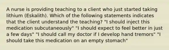 A nurse is providing teaching to a client who just started taking lithium (Eskalith). Which of the following statements indicates that the client understand the teaching? "I should inject this medication subcutaneously" "I should expect to feel better in just a few days" "I should call my doctor if I develop hand tremors" "I should take this medication on an empty stomach"