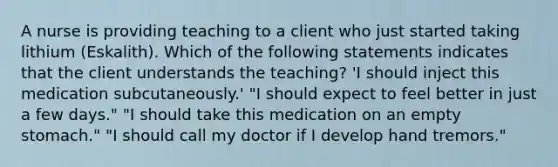 A nurse is providing teaching to a client who just started taking lithium (Eskalith). Which of the following statements indicates that the client understands the teaching? 'I should inject this medication subcutaneously.' "I should expect to feel better in just a few days." "I should take this medication on an empty stomach." "I should call my doctor if I develop hand tremors."