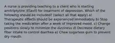 A nurse is providing teaching to a client who is starting amitriptyline (Elavil) for treatment of depression. Which of the following should be included? (select all that apply) a) Therapeutic effects should be experienced immediately b) Stop taking the medication after a week of improved mood. c) Change positions slowly to minimize the dizziness d) Decrease dietary fiber intake to control diarrhea e) Chew sugarless gum to prevent dry mouth.