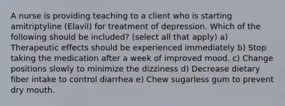 A nurse is providing teaching to a client who is starting amitriptyline (Elavil) for treatment of depression. Which of the following should be included? (select all that apply) a) Therapeutic effects should be experienced immediately b) Stop taking the medication after a week of improved mood. c) Change positions slowly to minimize the dizziness d) Decrease dietary fiber intake to control diarrhea e) Chew sugarless gum to prevent dry mouth.