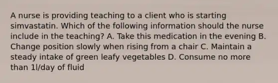 A nurse is providing teaching to a client who is starting simvastatin. Which of the following information should the nurse include in the teaching? A. Take this medication in the evening B. Change position slowly when rising from a chair C. Maintain a steady intake of green leafy vegetables D. Consume no more than 1l/day of fluid