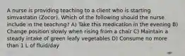 A nurse is providing teaching to a client who is starting simvastatin (Zocor). Which of the following should the nurse include in the teaching? A) Take this medication in the evening B) Change position slowly when rising from a chair C) Maintain a steady intake of green leafy vegetables D) Consume no more than 1 L of fluid/day