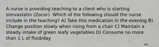 A nurse is providing teaching to a client who is starting simvastatin (Zocor). Which of the following should the nurse include in the teaching? A) Take this medication in the evening B) Change position slowly when rising from a chair C) Maintain a steady intake of green leafy vegetables D) Consume no more than 1 L of fluid/day