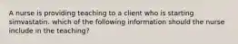 A nurse is providing teaching to a client who is starting simvastatin. which of the following information should the nurse include in the teaching?