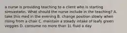 a nurse is providing teaching to a client who is starting simvastatin. What should the nurse include in the teaching? A. take this med in the evening B. change position slowly when rising from a chair C. maintain a steady intake of leafy green veggies D. consume no more than 1L fluid a day