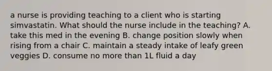 a nurse is providing teaching to a client who is starting simvastatin. What should the nurse include in the teaching? A. take this med in the evening B. change position slowly when rising from a chair C. maintain a steady intake of leafy green veggies D. consume no more than 1L fluid a day