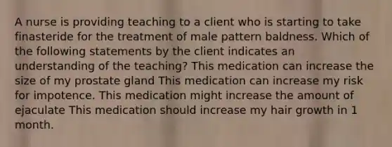 A nurse is providing teaching to a client who is starting to take finasteride for the treatment of male pattern baldness. Which of the following statements by the client indicates an understanding of the teaching? This medication can increase the size of my prostate gland This medication can increase my risk for impotence. This medication might increase the amount of ejaculate This medication should increase my hair growth in 1 month.