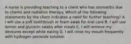 A nurse is providing teaching to a client who has stomatitis due to chemo and radiation therapy. Which of the following statements by the client indicates a need for further teaching? A. I will use a soft toothbrush or foam swab for oral care B. I will use lemon and glycerin swabs after meals C. I will remove my dentures except while eating D. I will rinse my mouth frequently with hydrogen peroxide solution