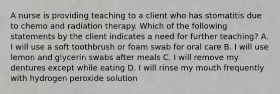 A nurse is providing teaching to a client who has stomatitis due to chemo and radiation therapy. Which of the following statements by the client indicates a need for further teaching? A. I will use a soft toothbrush or foam swab for oral care B. I will use lemon and glycerin swabs after meals C. I will remove my dentures except while eating D. I will rinse my mouth frequently with hydrogen peroxide solution