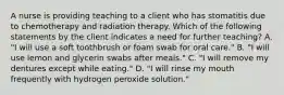 A nurse is providing teaching to a client who has stomatitis due to chemotherapy and radiation therapy. Which of the following statements by the client indicates a need for further teaching? A. "I will use a soft toothbrush or foam swab for oral care." B. "I will use lemon and glycerin swabs after meals." C. "I will remove my dentures except while eating." D. "I will rinse my mouth frequently with hydrogen peroxide solution."