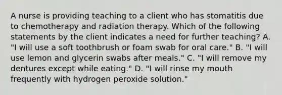 A nurse is providing teaching to a client who has stomatitis due to chemotherapy and radiation therapy. Which of the following statements by the client indicates a need for further teaching? A. "I will use a soft toothbrush or foam swab for oral care." B. "I will use lemon and glycerin swabs after meals." C. "I will remove my dentures except while eating." D. "I will rinse my mouth frequently with hydrogen peroxide solution."