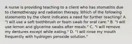 A nurse is providing teaching to a client who has stomatitis due to chemotherapy and radiation therapy. Which of the following statements by the client indicates a need for further teaching? A. "I will use a soft toothbrush or foam swab for oral care." B. "I will use lemon and glycerine swabs after meals." C. "I will remove my dentures except while eating." D. "I will rinse my mouth frequently with hydrogen peroxide solution."