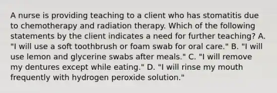 A nurse is providing teaching to a client who has stomatitis due to chemotherapy and radiation therapy. Which of the following statements by the client indicates a need for further teaching? A. "I will use a soft toothbrush or foam swab for oral care." B. "I will use lemon and glycerine swabs after meals." C. "I will remove my dentures except while eating." D. "I will rinse my mouth frequently with hydrogen peroxide solution."