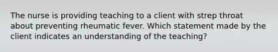 The nurse is providing teaching to a client with strep throat about preventing rheumatic fever. Which statement made by the client indicates an understanding of the teaching?