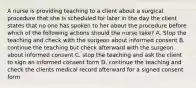 A nurse is providing teaching to a client about a surgical procedure that she is scheduled for later in the day the client states that no one has spoken to her about the procedure before which of the following actions should the nurse take? A. Stop the teaching and check with the surgeon about informed consent B. continue the teaching but check afterward with the surgeon about informed consent C. stop the teaching and ask the client to sign an informed consent form D. continue the teaching and check the clients medical record afterward for a signed consent form