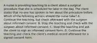 A nurse is providing teaching to a client about a surgical procedure that she is scheduled for later in the day. The client states that no one has spoken to her about the procedure before. Which of the following actions should the nurse take? A. Continue the teaching, but check afterward with the surgeon about informed consent. B. Stop the teaching and check with the surgeon about informed consent. C. Stop the teaching and ask the client to sign an informed consent form. D. Continue the teaching and check the client's medical record afterward for a signed consent form.