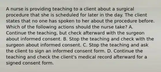 A nurse is providing teaching to a client about a surgical procedure that she is scheduled for later in the day. The client states that no one has spoken to her about the procedure before. Which of the following actions should the nurse take? A. Continue the teaching, but check afterward with the surgeon about informed consent. B. Stop the teaching and check with the surgeon about informed consent. C. Stop the teaching and ask the client to sign an informed consent form. D. Continue the teaching and check the client's medical record afterward for a signed consent form.