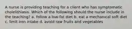 A nurse is providing teaching for a client who has symptomatic cholelithiasis. Which of the following should the nurse include in the teaching? a. follow a low-fat diet b. eat a mechanical soft diet c. limit iron intake d. avoid raw fruits and vegetables