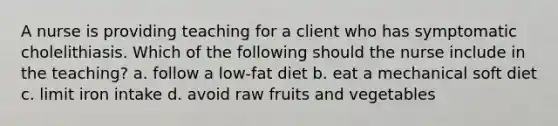 A nurse is providing teaching for a client who has symptomatic cholelithiasis. Which of the following should the nurse include in the teaching? a. follow a low-fat diet b. eat a mechanical soft diet c. limit iron intake d. avoid raw fruits and vegetables