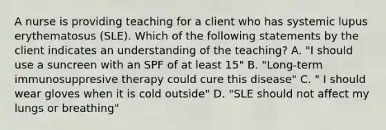 A nurse is providing teaching for a client who has systemic lupus erythematosus (SLE). Which of the following statements by the client indicates an understanding of the teaching? A. "I should use a suncreen with an SPF of at least 15" B. "Long-term immunosuppresive therapy could cure this disease" C. " I should wear gloves when it is cold outside" D. "SLE should not affect my lungs or breathing"